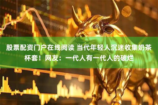 股票配资门户在线阅读 当代年轻人沉迷收集奶茶杯套！网友：一代人有一代人的破烂