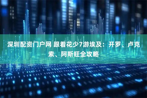 深圳配资门户网 跟着花少7游埃及：开罗、卢克索、阿斯旺全攻略