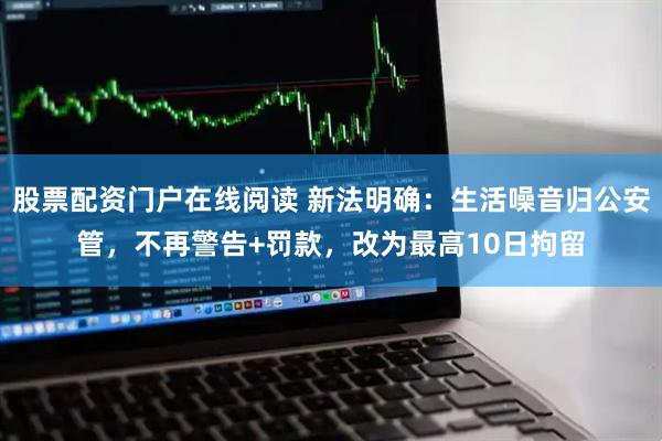 股票配资门户在线阅读 新法明确：生活噪音归公安管，不再警告+罚款，改为最高10日拘留