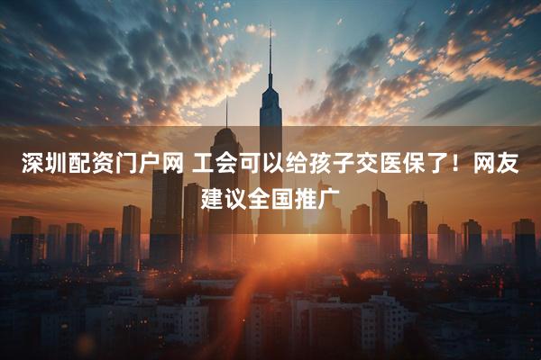 深圳配资门户网 工会可以给孩子交医保了！网友建议全国推广