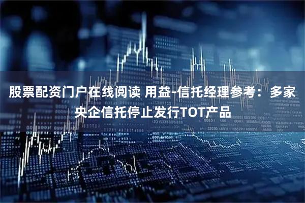 股票配资门户在线阅读 用益-信托经理参考：多家央企信托停止发行TOT产品
