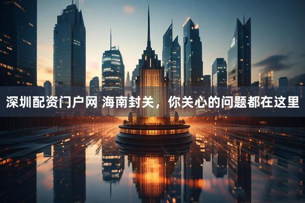 深圳配资门户网 海南封关，你关心的问题都在这里