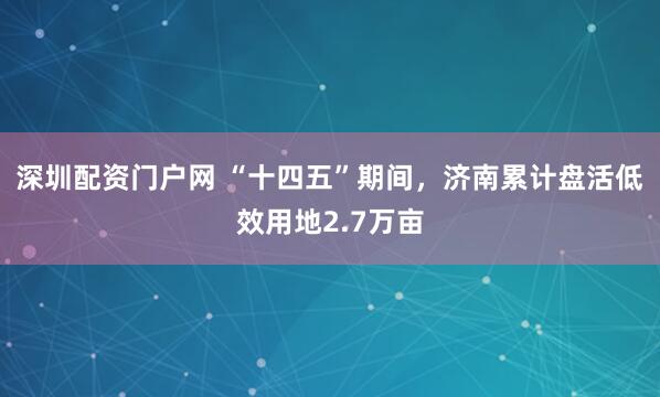 深圳配资门户网 “十四五”期间，济南累计盘活低效用地2.7万亩