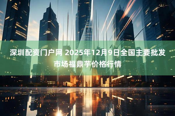 深圳配资门户网 2025年12月9日全国主要批发市场福鼎芋价格行情