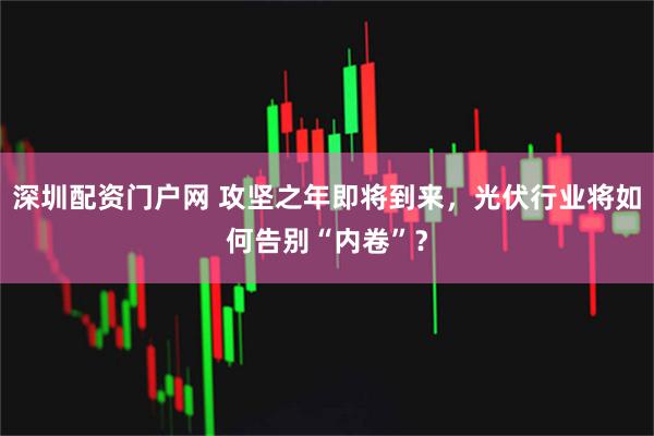 深圳配资门户网 攻坚之年即将到来，光伏行业将如何告别“内卷”？