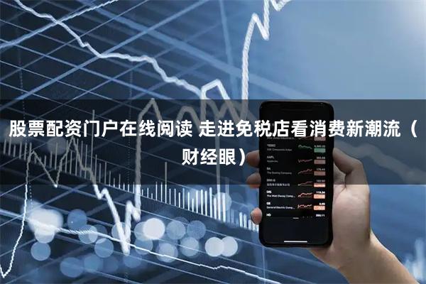 股票配资门户在线阅读 走进免税店看消费新潮流（财经眼）