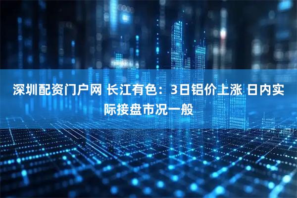 深圳配资门户网 长江有色：3日铝价上涨 日内实际接盘市况一般
