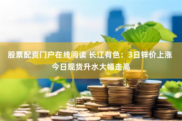 股票配资门户在线阅读 长江有色：3日锌价上涨 今日现货升水大幅走高