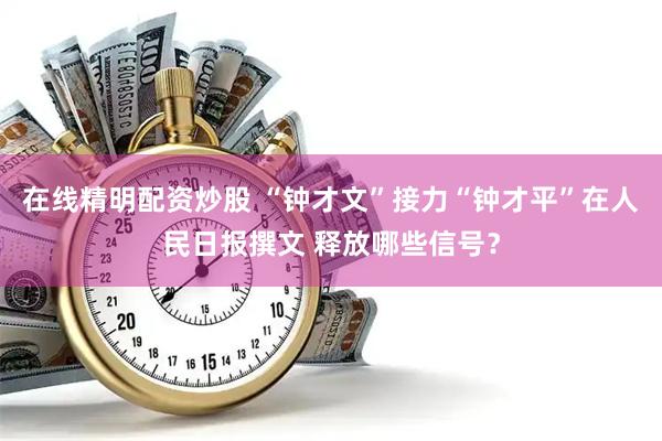 在线精明配资炒股 “钟才文”接力“钟才平”在人民日报撰文 释放哪些信号？
