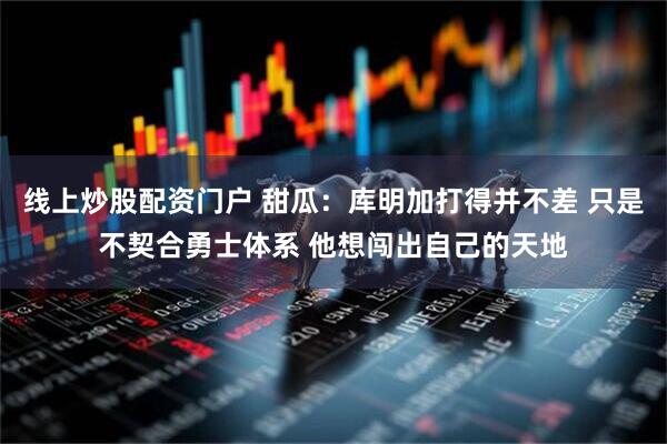 线上炒股配资门户 甜瓜：库明加打得并不差 只是不契合勇士体系 他想闯出自己的天地