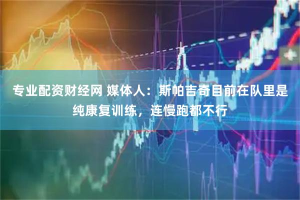 专业配资财经网 媒体人：斯帕吉奇目前在队里是纯康复训练，连慢跑都不行