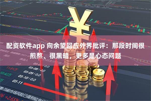 配资软件app 向余望回应外界批评：那段时间很煎熬、很黑暗，更多是心态问题