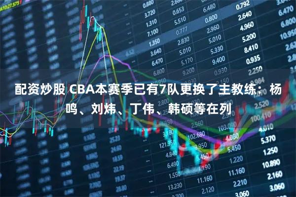 配资炒股 CBA本赛季已有7队更换了主教练：杨鸣、刘炜、丁伟、韩硕等在列