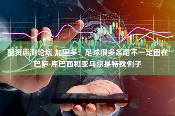 配资评测论坛 加里多：足球很多条路不一定留在巴萨 库巴西和亚马尔是特殊例子