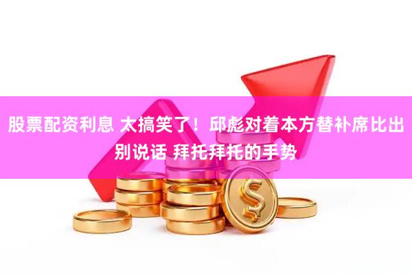 股票配资利息 太搞笑了！邱彪对着本方替补席比出别说话 拜托拜托的手势