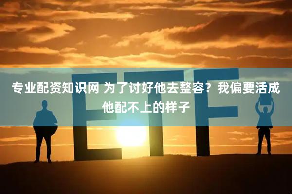 专业配资知识网 为了讨好他去整容？我偏要活成他配不上的样子