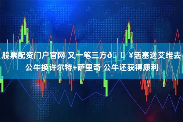 股票配资门户官网 又一笔三方🔥活塞送艾维去公牛换许尔特+萨里奇 公牛还获得康利