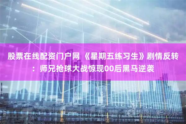 股票在线配资门户网 《星期五练习生》剧情反转：师兄抢球大战惊现00后黑马逆袭