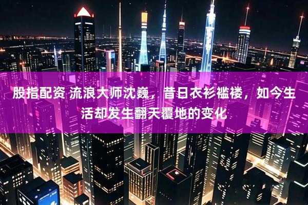 股指配资 流浪大师沈巍，昔日衣衫褴褛，如今生活却发生翻天覆地的变化