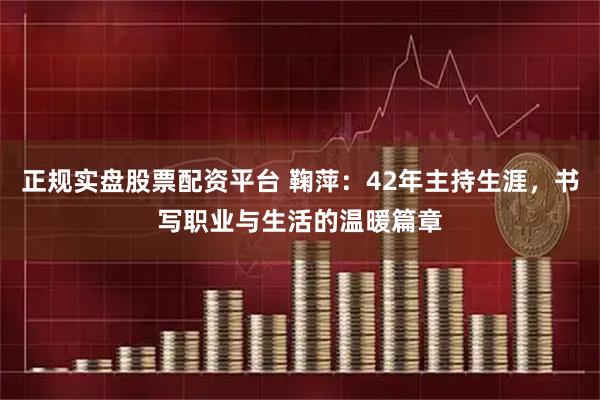 正规实盘股票配资平台 鞠萍：42年主持生涯，书写职业与生活的温暖篇章