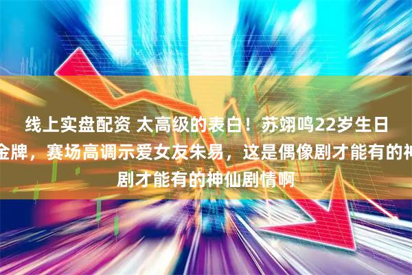 线上实盘配资 太高级的表白！苏翊鸣22岁生日再拿奥运金牌，赛场高调示爱女友朱易，这是偶像剧才能有的神仙剧情啊