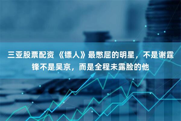 三亚股票配资 《镖人》最憋屈的明星，不是谢霆锋不是吴京，而是全程未露脸的他