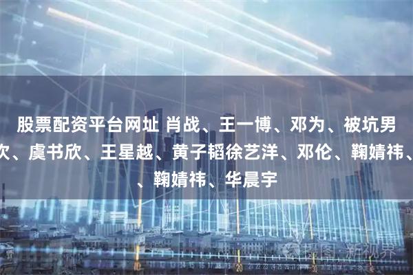 股票配资平台网址 肖战、王一博、邓为、被坑男、檀健次、虞书欣、王星越、黄子韬徐艺洋、邓伦、鞠婧祎、华晨宇