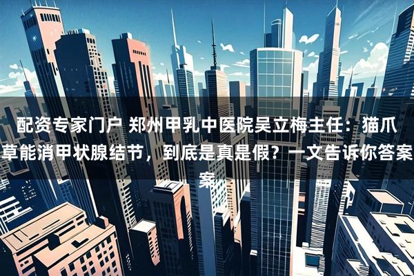 配资专家门户 郑州甲乳中医院吴立梅主任：猫爪草能消甲状腺结节，到底是真是假？一文告诉你答案