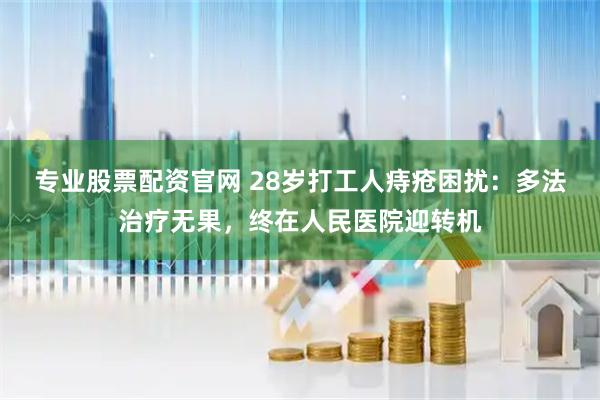 专业股票配资官网 28岁打工人痔疮困扰：多法治疗无果，终在人民医院迎转机
