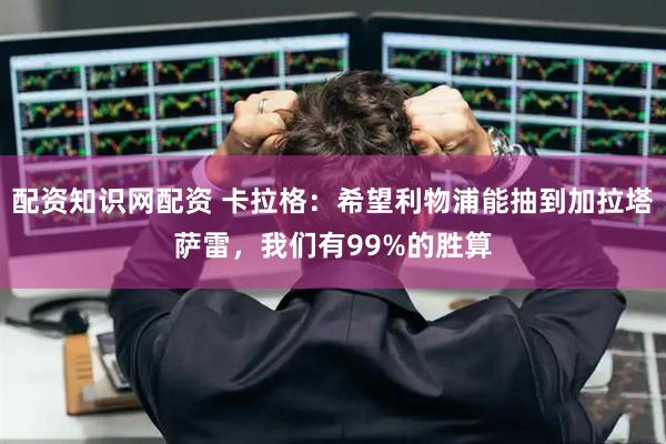 配资知识网配资 卡拉格：希望利物浦能抽到加拉塔萨雷，我们有99%的胜算