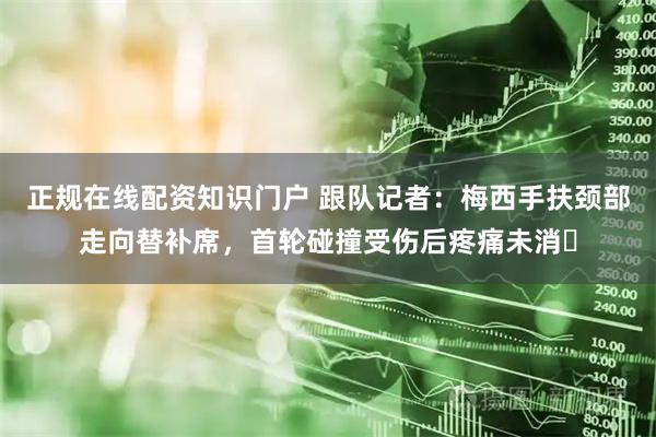 正规在线配资知识门户 跟队记者：梅西手扶颈部走向替补席，首轮碰撞受伤后疼痛未消​