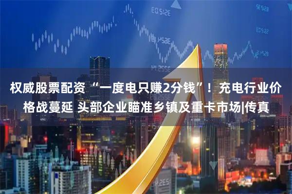权威股票配资 “一度电只赚2分钱”！充电行业价格战蔓延 头部企业瞄准乡镇及重卡市场|传真