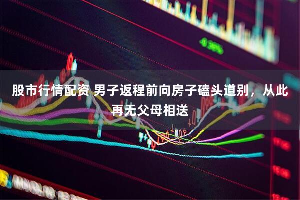 股市行情配资 男子返程前向房子磕头道别，从此再无父母相送