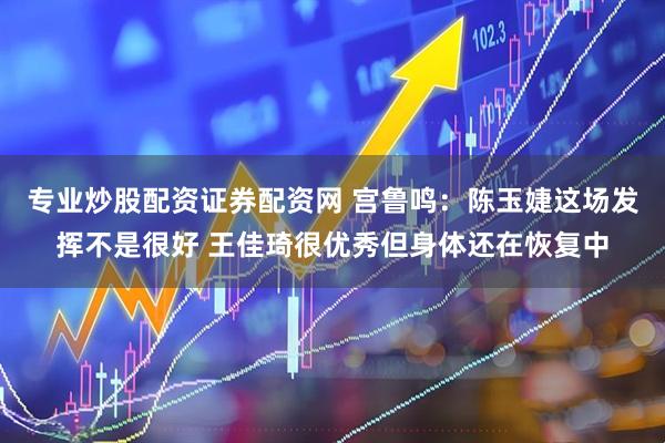 专业炒股配资证券配资网 宫鲁鸣：陈玉婕这场发挥不是很好 王佳琦很优秀但身体还在恢复中