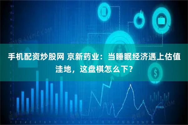 手机配资炒股网 京新药业：当睡眠经济遇上估值洼地，这盘棋怎么下？