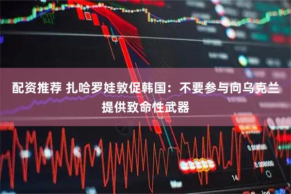 配资推荐 扎哈罗娃敦促韩国：不要参与向乌克兰提供致命性武器