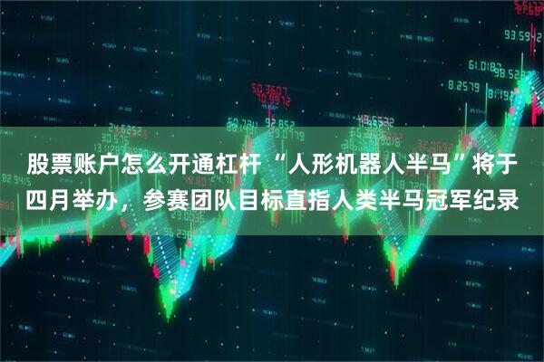股票账户怎么开通杠杆 “人形机器人半马”将于四月举办，参赛团队目标直指人类半马冠军纪录