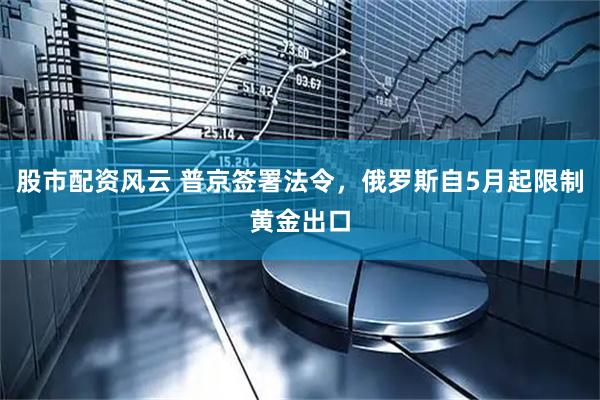 股市配资风云 普京签署法令，俄罗斯自5月起限制黄金出口
