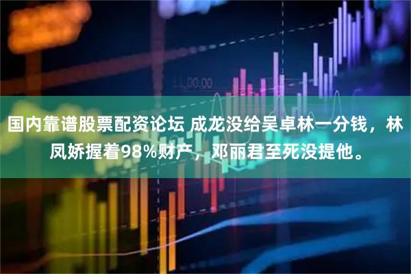 国内靠谱股票配资论坛 成龙没给吴卓林一分钱，林凤娇握着98%财产，邓丽君至死没提他。