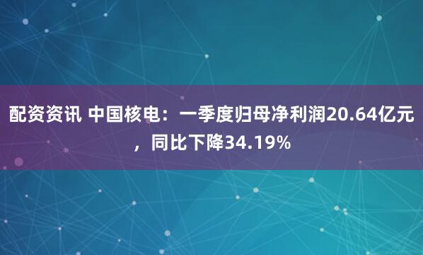 配资资讯 中国核电：一季度归母净利润20.64亿元，同比下降34.19%